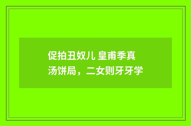 促拍丑奴儿 皇甫季真汤饼局，二女则牙牙学
