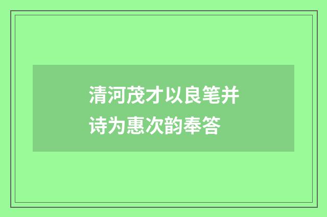 清河茂才以良笔并诗为惠次韵奉答