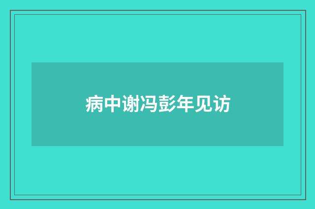 病中谢冯彭年见访
