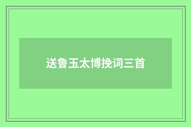 送鲁玉太博挽词三首