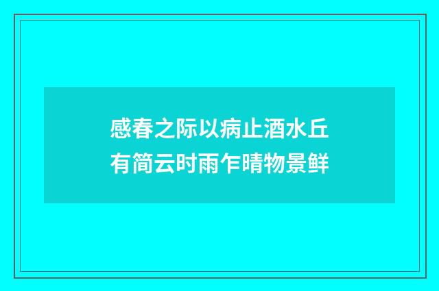 感春之际以病止酒水丘有简云时雨乍晴物景鲜