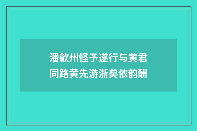 潘歙州怪予遂行与黄君同路黄先游浙矣依韵酬