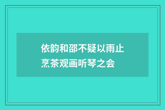 依韵和邵不疑以雨止烹茶观画听琴之会