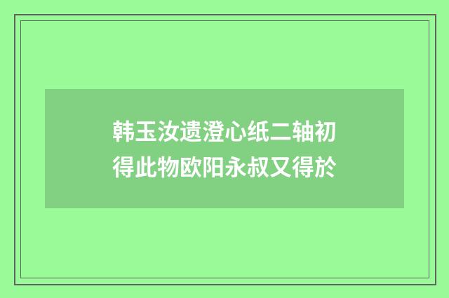 韩玉汝遗澄心纸二轴初得此物欧阳永叔又得於