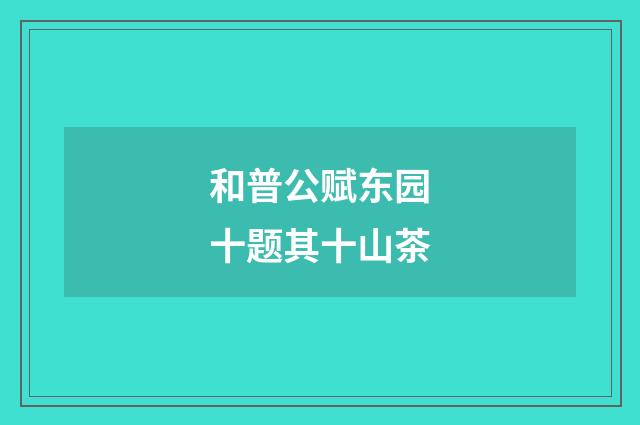 和普公赋东园十题其十山茶