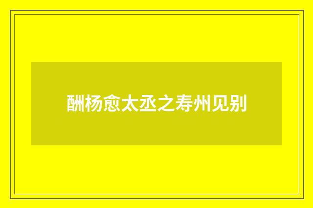 酬杨愈太丞之寿州见别