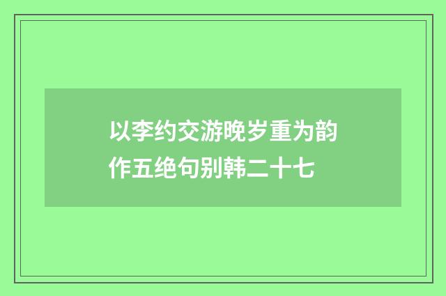 以李约交游晚岁重为韵作五绝句别韩二十七