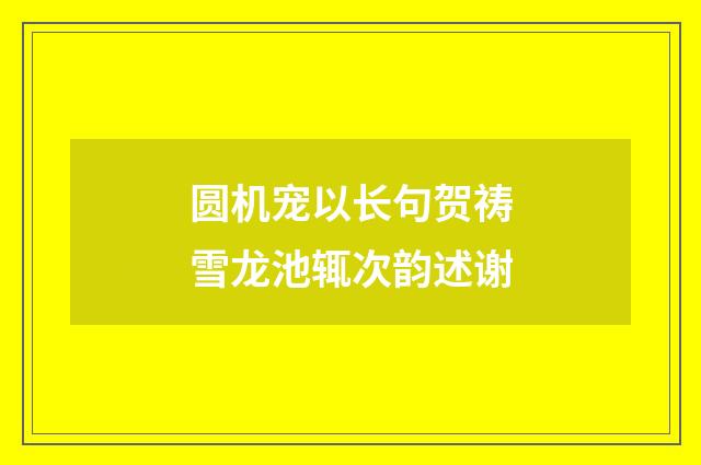圆机宠以长句贺祷雪龙池辄次韵述谢