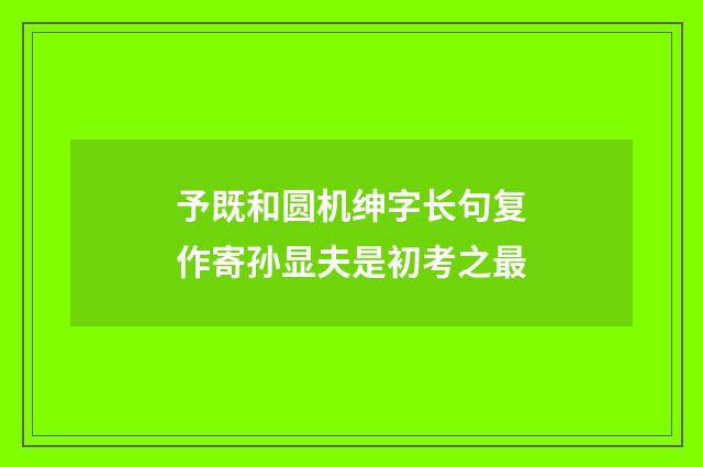 予既和圆机绅字长句复作寄孙显夫是初考之最