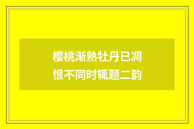 樱桃渐熟牡丹已凋恨不同时辄题二韵