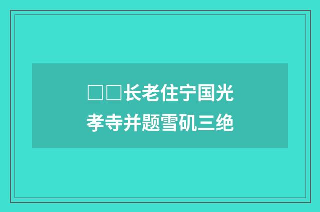 □□长老住宁国光孝寺并题雪矶三绝