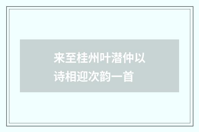 来至桂州叶潜仲以诗相迎次韵一首