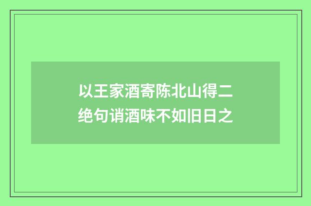 以王家酒寄陈北山得二绝句诮酒味不如旧日之