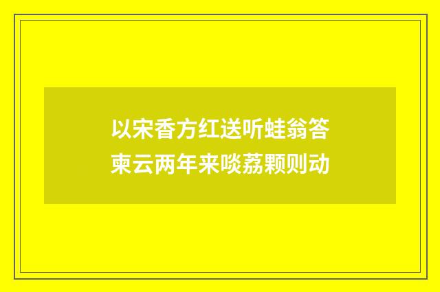 以宋香方红送听蛙翁答柬云两年来啖荔颗则动
