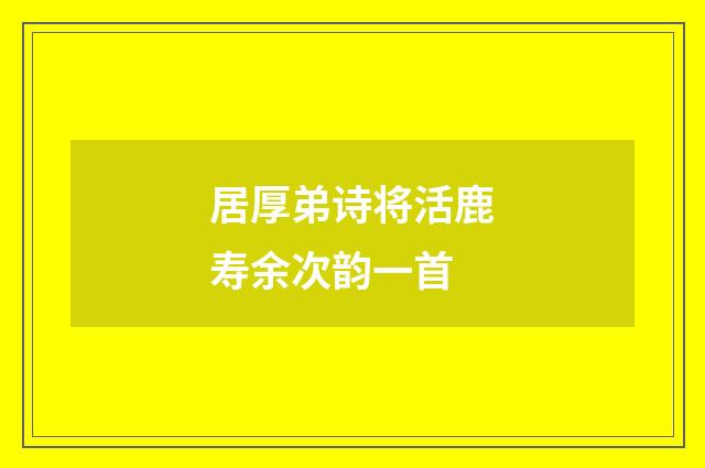 居厚弟诗将活鹿寿余次韵一首