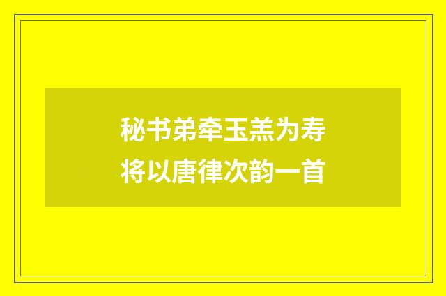 秘书弟牵玉羔为寿将以唐律次韵一首