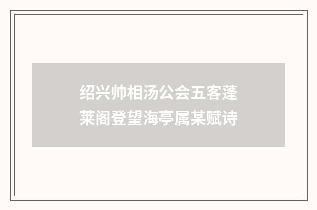 绍兴帅相汤公会五客蓬莱阁登望海亭属某赋诗