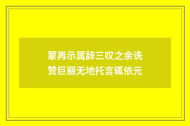 蒙再示属辞三叹之余诜赞巨丽无地托言辄依元