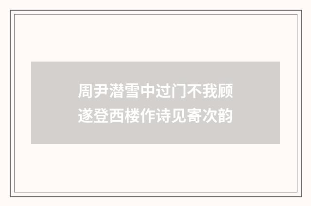 周尹潜雪中过门不我顾遂登西楼作诗见寄次韵