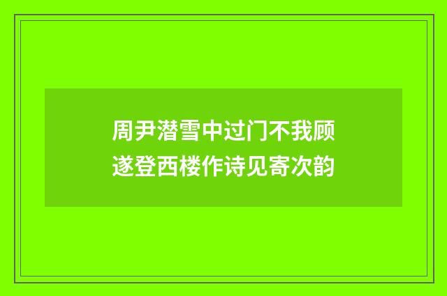 周尹潜雪中过门不我顾遂登西楼作诗见寄次韵