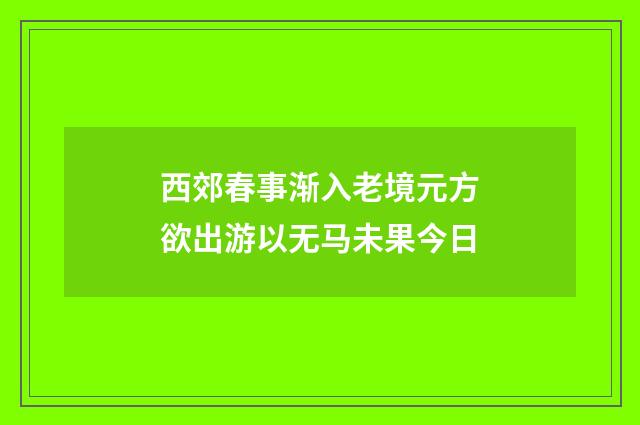 西郊春事渐入老境元方欲出游以无马未果今日