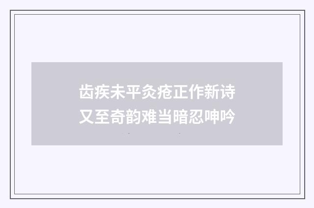 齿疾未平灸疮正作新诗又至奇韵难当暗忍呻吟