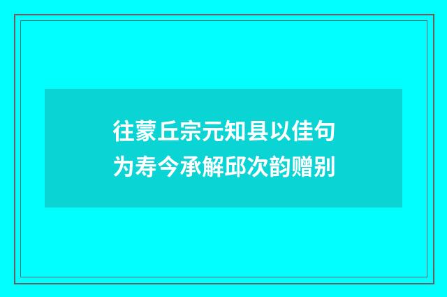 往蒙丘宗元知县以佳句为寿今承解邱次韵赠别