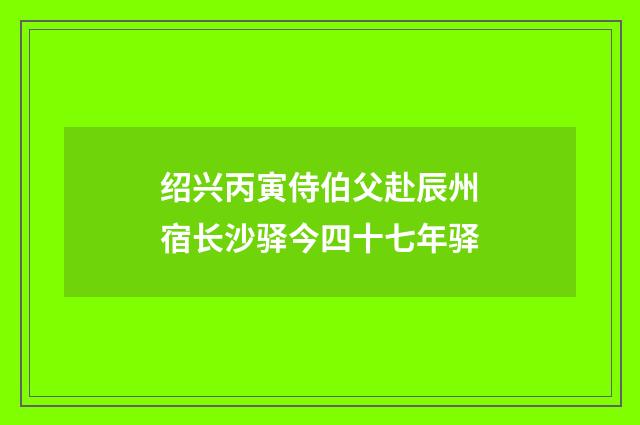 绍兴丙寅侍伯父赴辰州宿长沙驿今四十七年驿