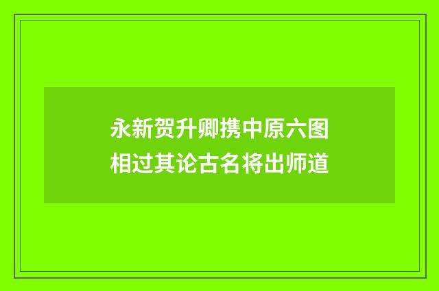 永新贺升卿携中原六图相过其论古名将出师道