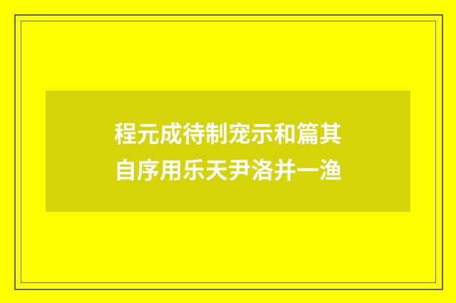程元成待制宠示和篇其自序用乐天尹洛并一渔