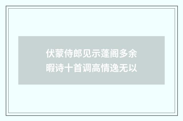 伏蒙侍郎见示蓬阁多余暇诗十首调高情逸无以