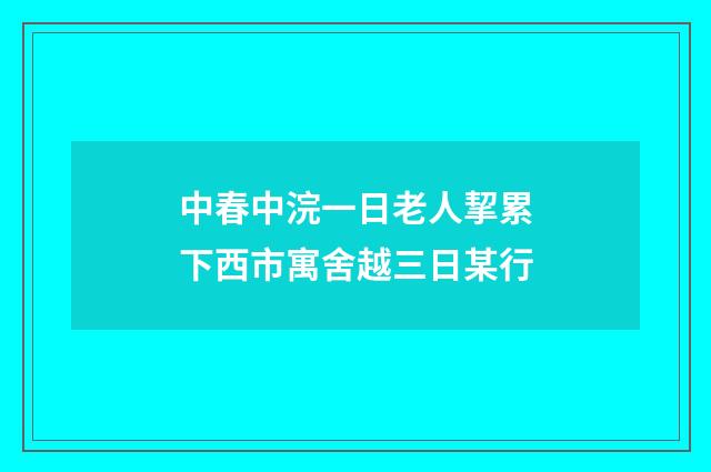 中春中浣一日老人挈累下西市寓舍越三日某行