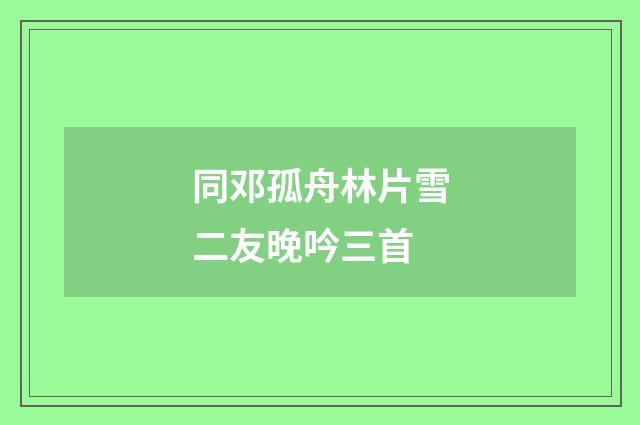同邓孤舟林片雪二友晚吟三首