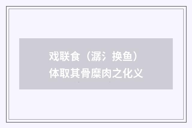 戏联食（潺氵换鱼）体取其骨糜肉之化义