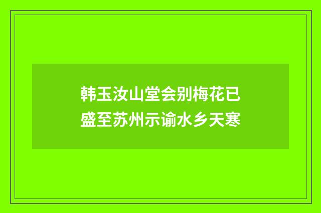 韩玉汝山堂会别梅花已盛至苏州示谕水乡天寒