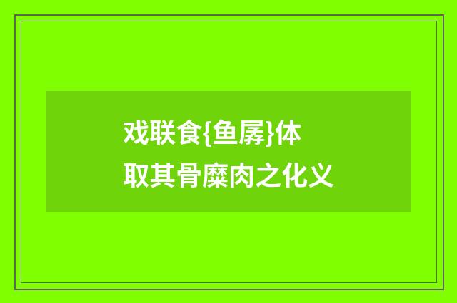 戏联食{鱼孱}体取其骨糜肉之化义