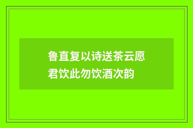 鲁直复以诗送茶云愿君饮此勿饮酒次韵