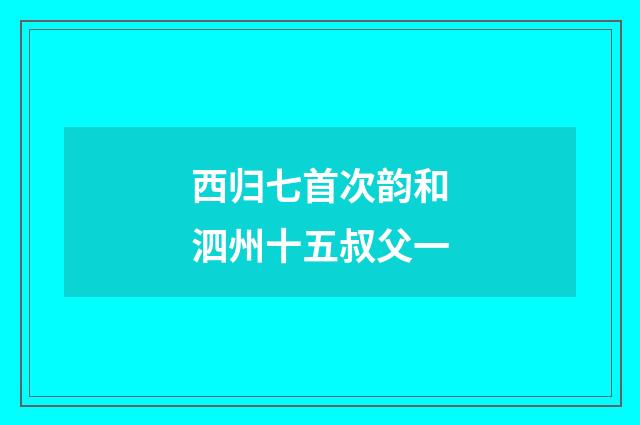 西归七首次韵和泗州十五叔父一
