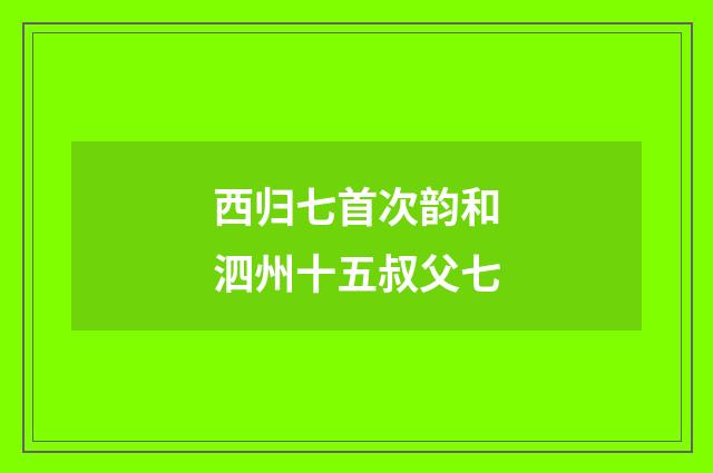 西归七首次韵和泗州十五叔父七