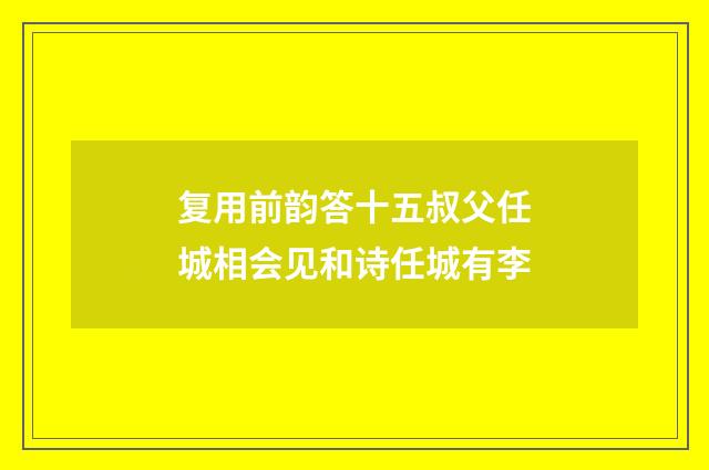 复用前韵答十五叔父任城相会见和诗任城有李