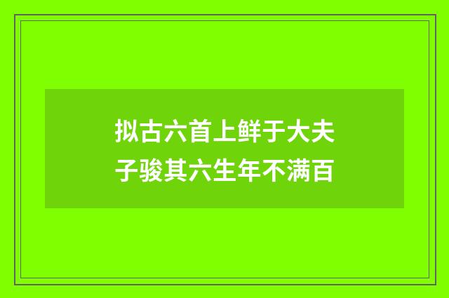 拟古六首上鲜于大夫子骏其六生年不满百