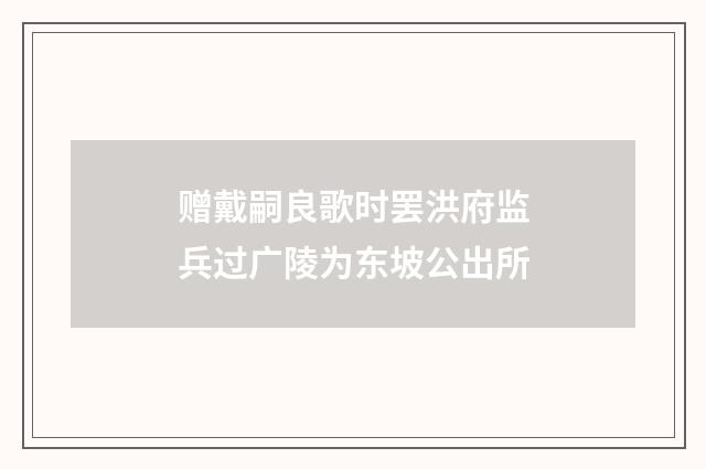 赠戴嗣良歌时罢洪府监兵过广陵为东坡公出所