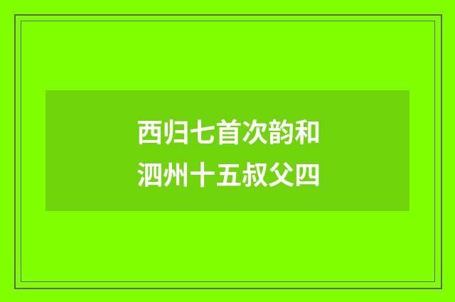 西归七首次韵和泗州十五叔父四