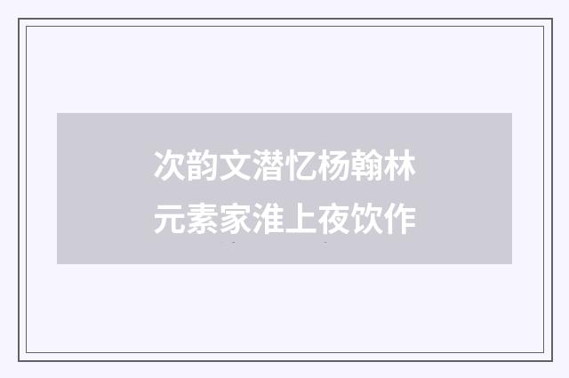 次韵文潜忆杨翰林元素家淮上夜饮作