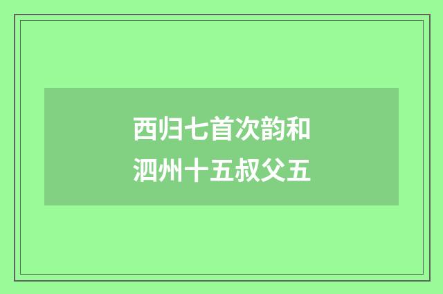 西归七首次韵和泗州十五叔父五
