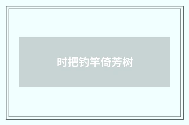 时把钓竿倚芳树