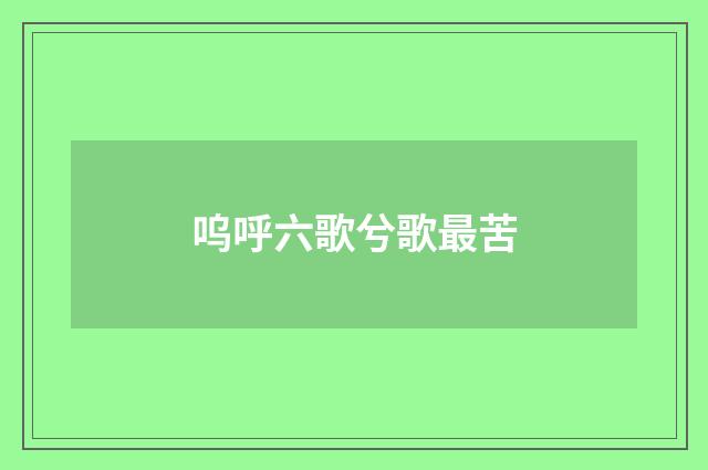 呜呼六歌兮歌最苦