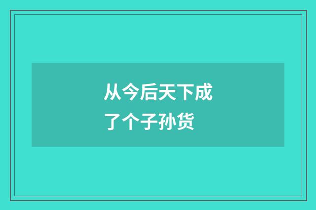 从今后天下成了个子孙货