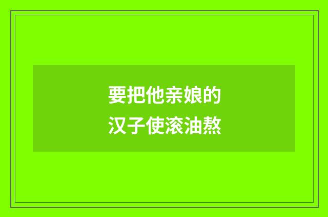 要把他亲娘的汉子使滚油熬