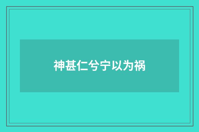 神甚仁兮宁以为祸